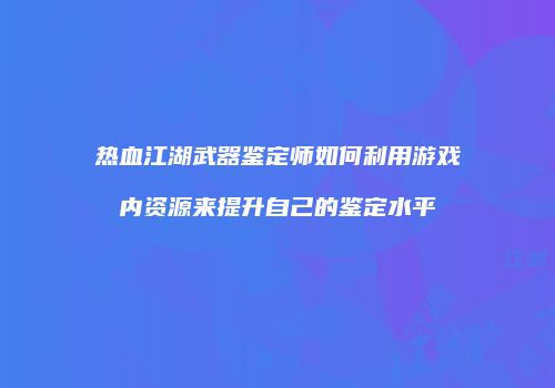 热血江湖武器鉴定师如何利用游戏内资源来提升自己的鉴定水平