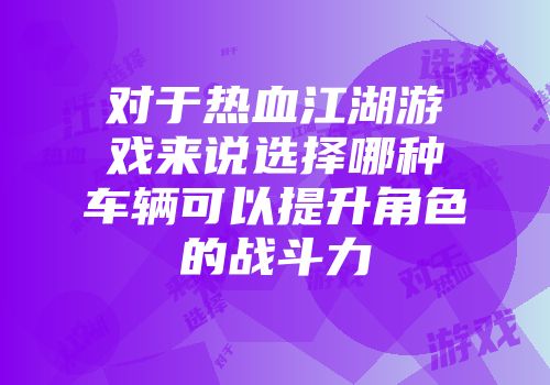 对于热血江湖游戏来说选择哪种车辆可以提升角色的战斗力