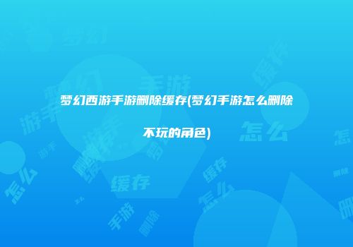 梦幻西游手游删除缓存(梦幻手游怎么删除不玩的角色)