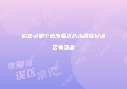 魔兽争霸中兽族骚扰战术的常见误区有哪些