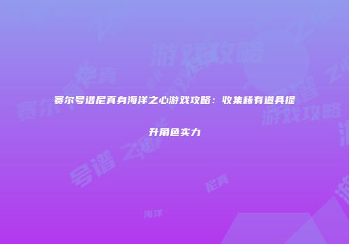 赛尔号谱尼真身海洋之心游戏攻略：收集稀有道具提升角色实力
