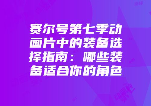 赛尔号第七季动画片中的装备选择指南：哪些装备适合你的角色