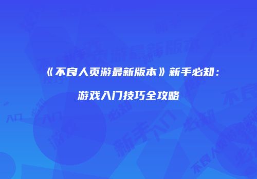 《不良人页游最新版本》新手必知：游戏入门技巧全攻略