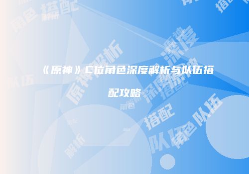 《原神》C位角色深度解析与队伍搭配攻略