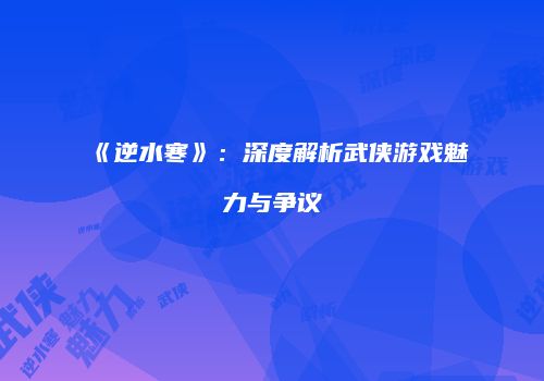 《逆水寒》：深度解析武侠游戏魅力与争议