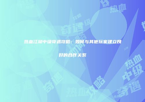 热血江湖中级奇遇攻略：如何与其他玩家建立良好的合作关系