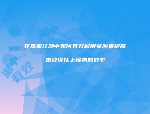 在热血江湖中如何有效利用资源来提高击败级以上怪物的效率