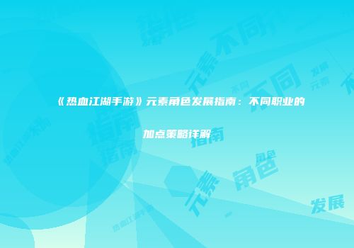 《热血江湖手游》元素角色发展指南：不同职业的加点策略详解