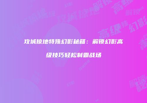 攻城掠地特殊幻影秘籍：解锁幻影高级技巧轻松制霸战场