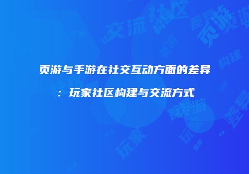 页游与手游在社交互动方面的差异：玩家社区构建与交流方式