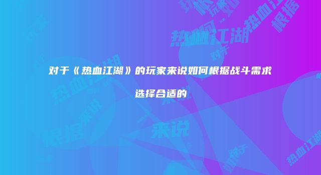 对于《热血江湖》的玩家来说如何根据战斗需求选择合适的