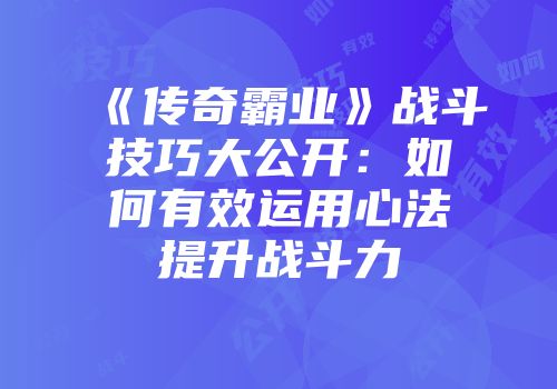 《传奇霸业》战斗技巧大公开：如何有效运用心法提升战斗力