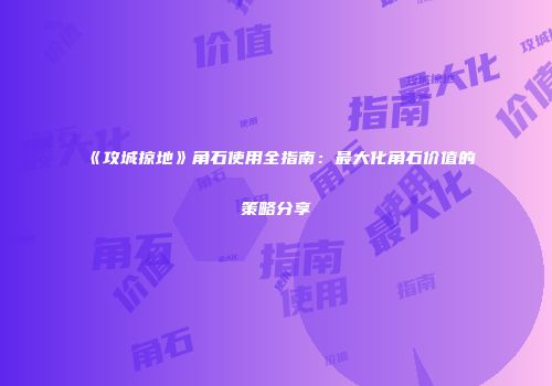 《攻城掠地》角石使用全指南：最大化角石价值的策略分享