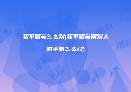 和平精英怎么别(和平精英用别人的手机怎么登)