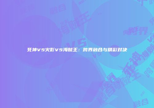 死神VS火影VS海贼王：跨界融合与精彩对决