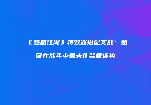 《热血江湖》特效器搭配实战：如何在战斗中最大化装备优势