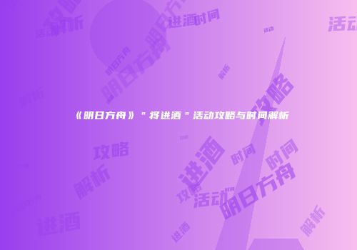 《明日方舟》＂将进酒＂活动攻略与时间解析