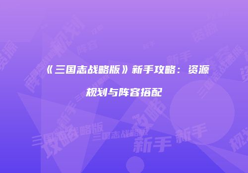 《三国志战略版》新手攻略：资源规划与阵容搭配