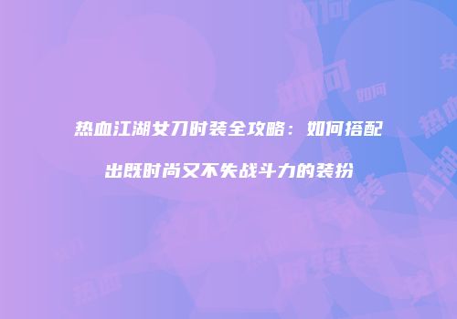 热血江湖女刀时装全攻略：如何搭配出既时尚又不失战斗力的装扮