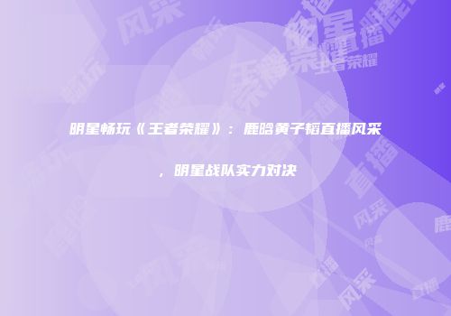 明星畅玩《王者荣耀》：鹿晗黄子韬直播风采，明星战队实力对决