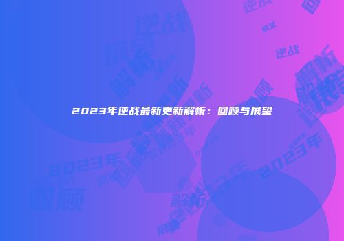 2023年逆战最新更新解析：回顾与展望
