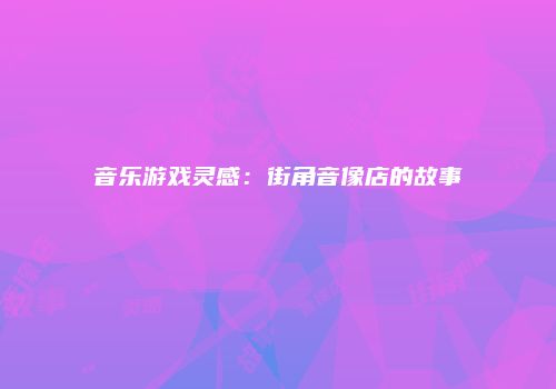 音乐游戏灵感：街角音像店的故事