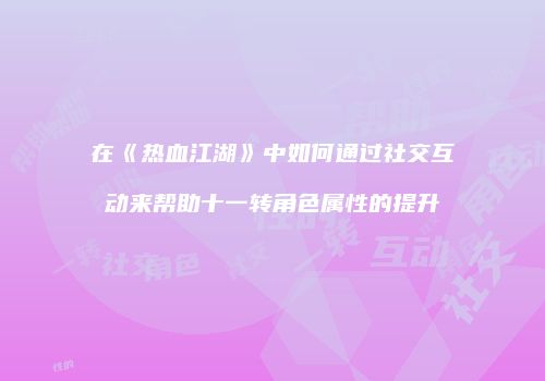 在《热血江湖》中如何通过社交互动来帮助十一转角色属性的提升