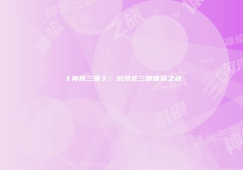 《神将三国》：沉浸式三国体验之旅
