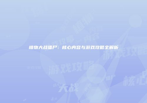 植物大战僵尸：核心内容与游戏攻略全解析