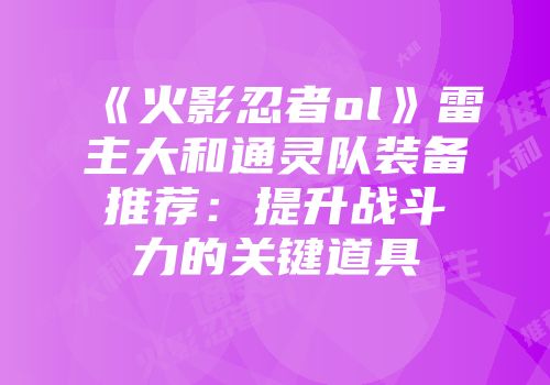 《火影忍者ol》雷主大和通灵队装备推荐：提升战斗力的关键道具