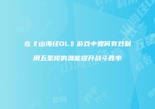 在《山海经OL》游戏中如何有效利用五星樱的潜能提升战斗胜率