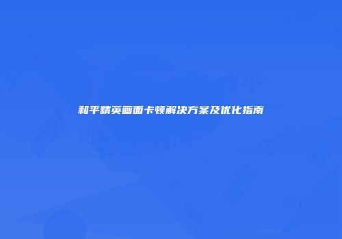 和平精英画面卡顿解决方案及优化指南