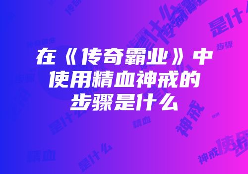 在《传奇霸业》中使用精血神戒的步骤是什么