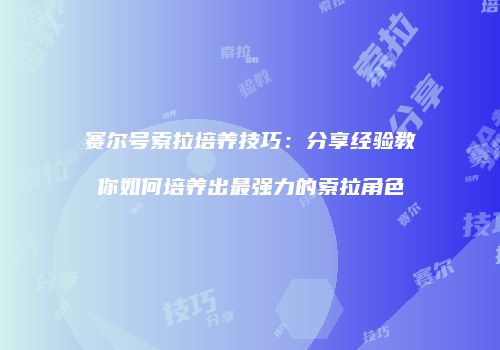 赛尔号索拉培养技巧：分享经验教你如何培养出最强力的索拉角色