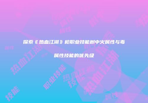 探索《热血江湖》枪职业技能树中火属性与毒属性技能的优先级