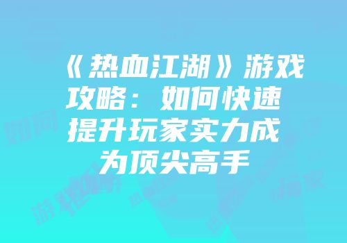《热血江湖》游戏攻略：如何快速提升玩家实力成为顶尖高手
