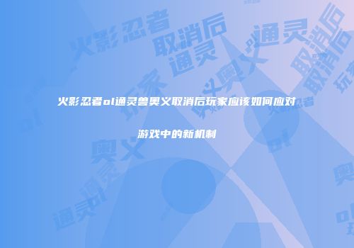 火影忍者ol通灵兽奥义取消后玩家应该如何应对游戏中的新机制