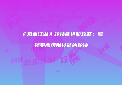 《热血江湖》转技能进阶攻略：解锁更高级别技能的秘诀