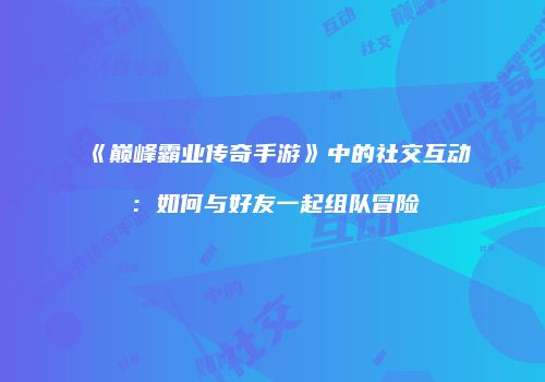 《巅峰霸业传奇手游》中的社交互动：如何与好友一起组队冒险