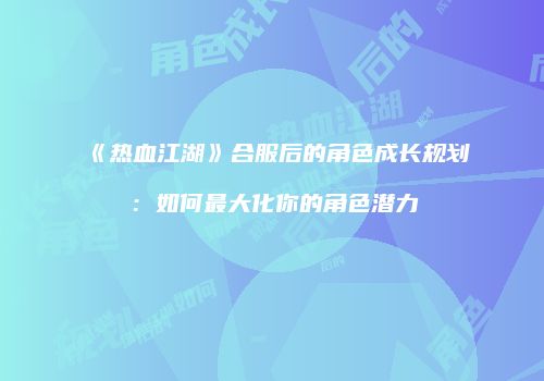 《热血江湖》合服后的角色成长规划：如何最大化你的角色潜力