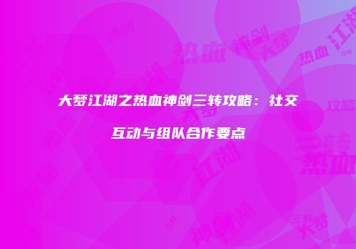 大梦江湖之热血神剑三转攻略：社交互动与组队合作要点