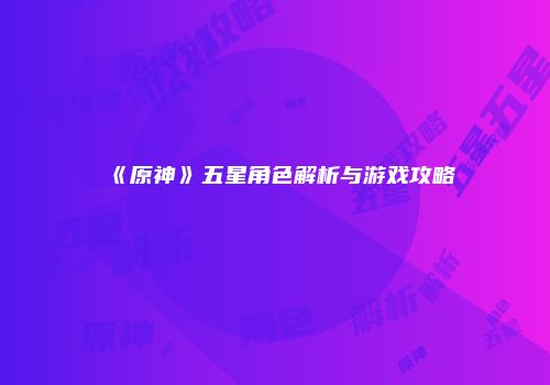 《原神》五星角色解析与游戏攻略