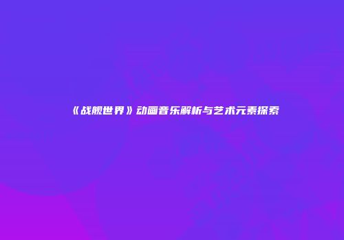 《战舰世界》动画音乐解析与艺术元素探索