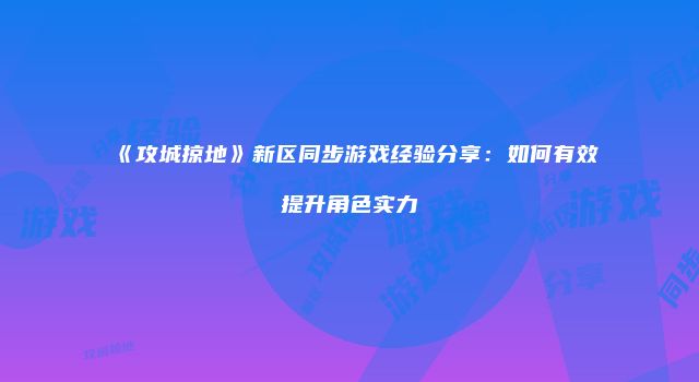 《攻城掠地》新区同步游戏经验分享：如何有效提升角色实力