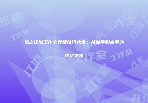 热血江湖工作室升级技巧大全:从新手到高手的进阶之路