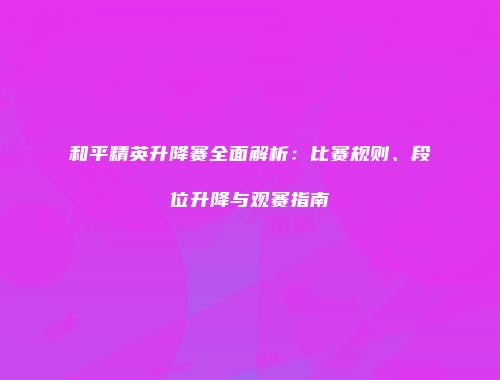 和平精英升降赛全面解析：比赛规则、段位升降与观赛指南