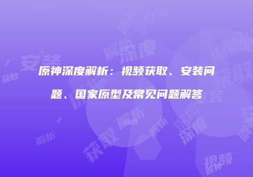 原神深度解析：视频获取、安装问题、国家原型及常见问题解答