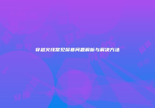 穿越火线常见屏幕问题解析与解决方法