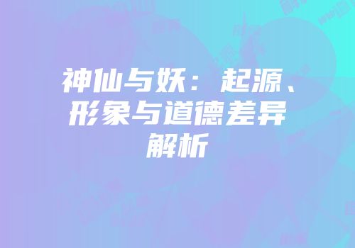 神仙与妖：起源、形象与道德差异解析