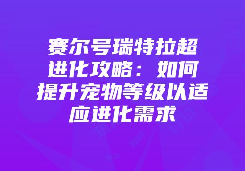 赛尔号瑞特拉超进化攻略：如何提升宠物等级以适应进化需求